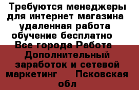 Требуются менеджеры для интернет магазина, удаленная работа, обучение бесплатно, - Все города Работа » Дополнительный заработок и сетевой маркетинг   . Псковская обл.